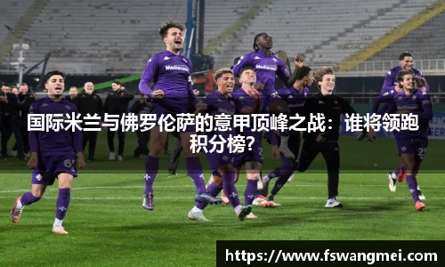 国际米兰与佛罗伦萨的意甲顶峰之战：谁将领跑积分榜？