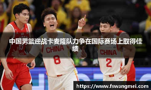 中国男篮迎战卡麦隆队力争在国际赛场上取得佳绩