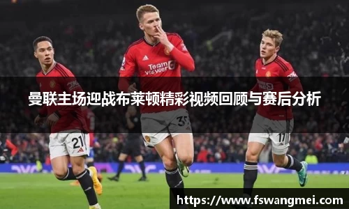 曼联主场迎战布莱顿精彩视频回顾与赛后分析