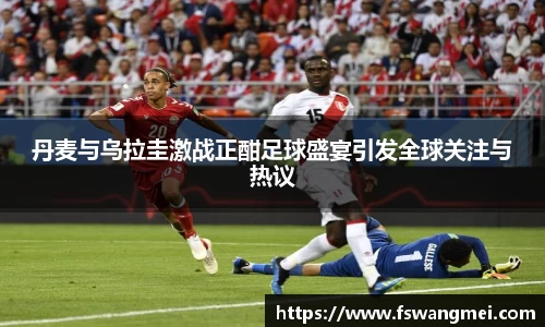 丹麦与乌拉圭激战正酣足球盛宴引发全球关注与热议