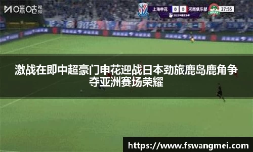 激战在即中超豪门申花迎战日本劲旅鹿岛鹿角争夺亚洲赛场荣耀